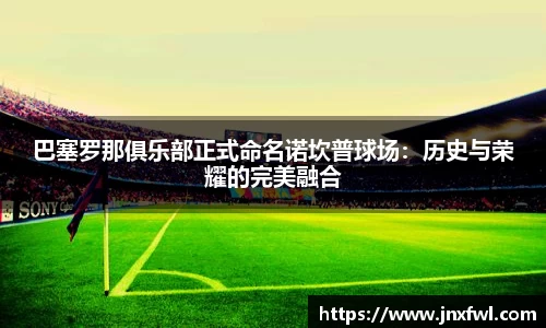 巴塞罗那俱乐部正式命名诺坎普球场：历史与荣耀的完美融合
